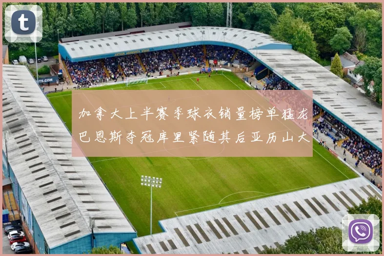 加拿大上半赛季球衣销量榜单猛龙巴恩斯夺冠库里紧随其后亚历山大位列第五