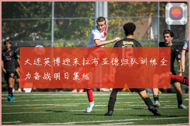 大连英博迎来拉布亚德归队训练全力备战明日集结