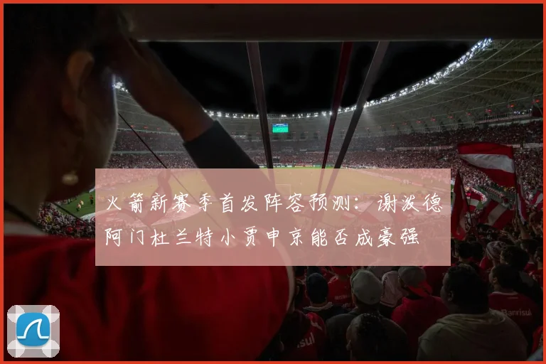 火箭新赛季首发阵容预测：谢泼德阿门杜兰特小贾申京能否成豪强