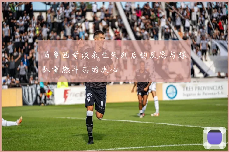 马鲁西奇谈米兰失利后的反思与球队重燃斗志的决心