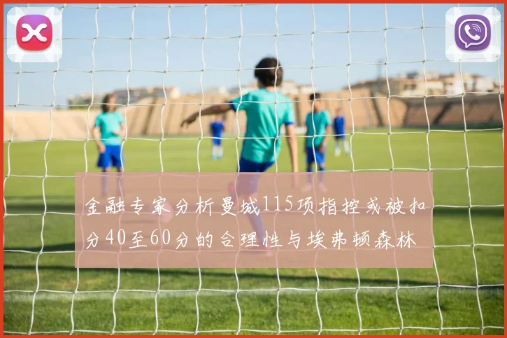 金融专家分析曼城115项指控或被扣分40至60分的合理性与埃弗顿森林案例对比
