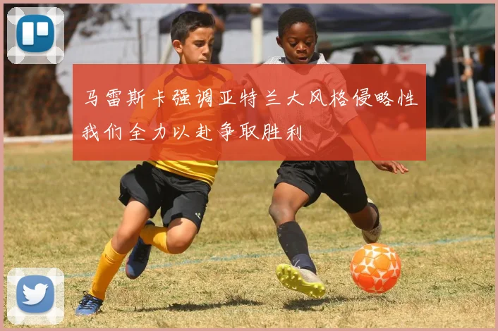 马雷斯卡强调亚特兰大风格侵略性我们全力以赴争取胜利