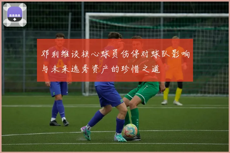邓利维谈核心球员伤停对球队影响与未来选秀资产的珍惜之道