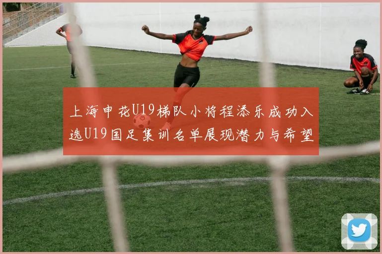 上海申花U19梯队小将程添乐成功入选U19国足集训名单展现潜力与希望