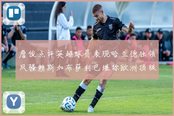 詹俊点评英超球员表现哈兰德独领风骚赖斯加布萨利巴堪称欧洲顶级