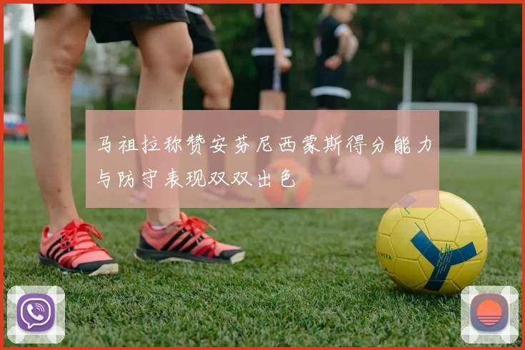 马祖拉称赞安芬尼西蒙斯得分能力与防守表现双双出色