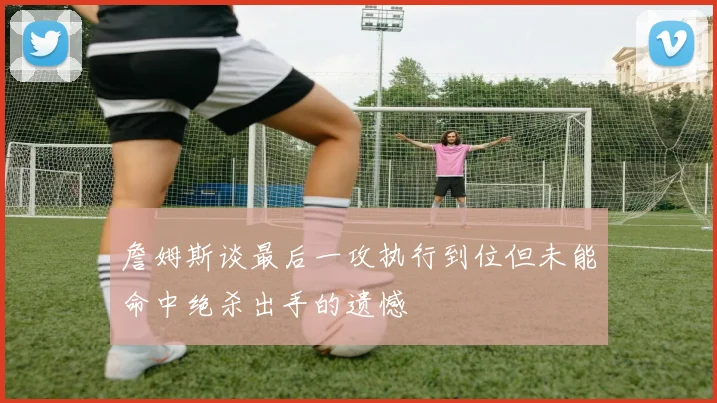 詹姆斯谈最后一攻执行到位但未能命中绝杀出手的遗憾
