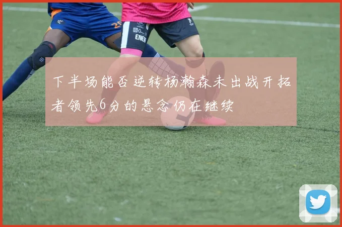 下半场能否逆转杨瀚森未出战开拓者领先6分的悬念仍在继续