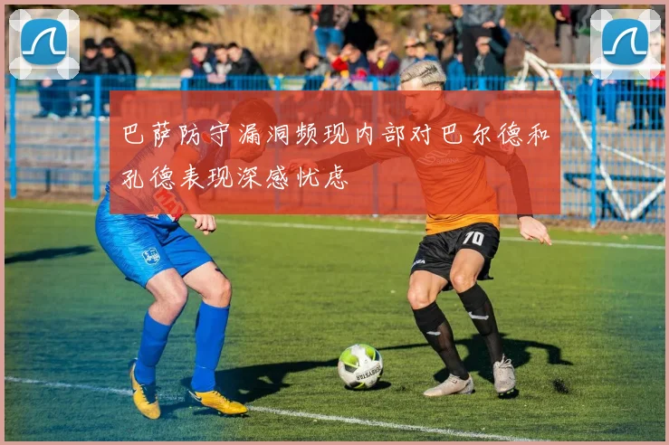巴萨防守漏洞频现内部对巴尔德和孔德表现深感忧虑