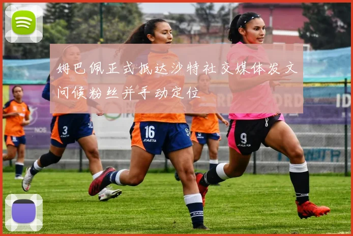 姆巴佩正式抵达沙特社交媒体发文问候粉丝并手动定位