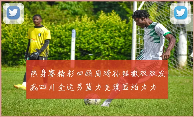 热身赛精彩回顾周琦孙铭徽双双发威四川全运男篮力克璞园柏力力