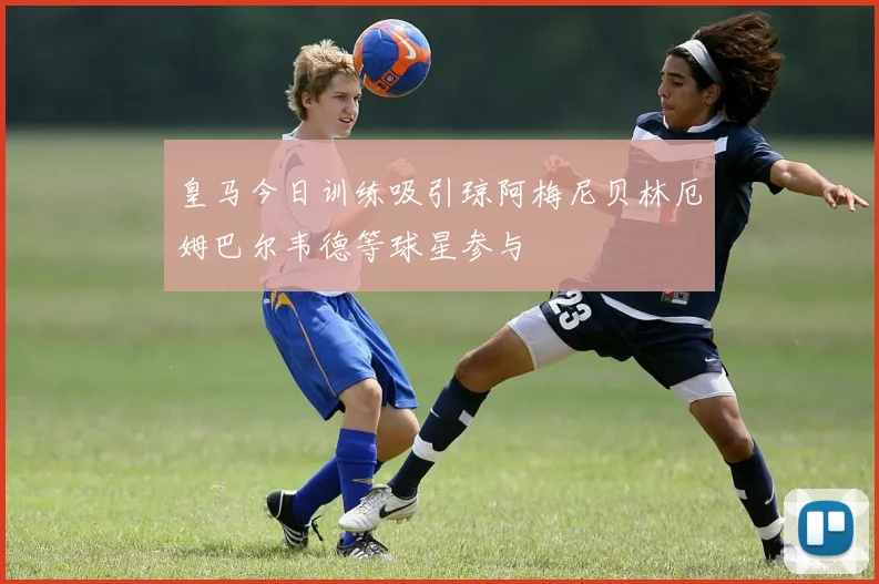 皇马今日训练吸引琼阿梅尼贝林厄姆巴尔韦德等球星参与